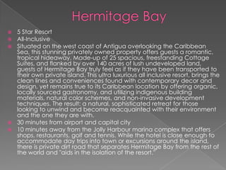 5 Star Resort
All-Inclusive
Situated on the west coast of Antigua overlooking the Caribbean
Sea, this stunning privately owned property offers guests a romantic,
tropical hideaway. Made-up of 25 spacious, freestanding Cottage
Suites, and flanked by over 140 acres of lush undeveloped land,
guests of Hermitage Bay truly feel as if they have been transported to
their own private island. This ultra luxurious all inclusive resort, brings the
clean lines and conveniences found with contemporary decor and
design, yet remains true to its Caribbean location by offering organic,
locally sourced gastronomy, and utilizing indigenous building
materials, natural color schemes, and non-invasive development
techniques. The result: a natural, sophisticated retreat for those
looking to unwind and become reacquainted with their environment
and the one they are with.
 30 minutes from airport and capital city
 10 minutes away from the Jolly Harbour marina complex that offers
shops, restaurants, golf and tennis. While the hotel is close enough to
accommodate day trips into town or excursions around the island,
there is private dirt road that separates Hermitage Bay from the rest of
the world and "aids in the isolation of the resort."




 