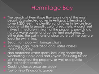 









The beach at Hermitage Bay spans one of the most
beautiful, protected coves in Antigua. Extending for
some 1,250 feet, the plentiful sand varies in texture from
powder-white to smooth, colorful seashells. A coral reef
thrives immediately in front of the property, providing a
natural wave barrier and convenient snorkeling. On
either side, the calm, crystal clear waters of the bay are
ideal for swimming.
Beachfront pool with lounge chairs
Morning yoga, meditation and Pilates classes
(alternating days)
Non-motorized water sports, including snorkelling,
windsurfing, Hobie cats and kayaks, including tuition
Wi-Fi throughout the property, as well as a public
laptop near reception
Cooking classes once per week
Tour of resort’s organic garden

 