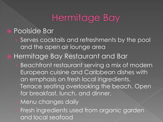 

Poolside Bar
› Serves cocktails and refreshments by the pool

and the open air lounge area



Hermitage Bay Restaurant and Bar
› Beachfront restaurant serving a mix of modern

European cuisine and Caribbean dishes with
an emphasis on fresh local ingredients.
Terrace seating overlooking the beach. Open
for breakfast, lunch, and dinner.
› Menu changes daily
› Fresh ingredients used from organic garden
and local seafood

 