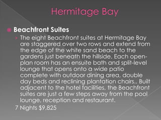 

Beachfront Suites
› The eight Beachfront suites at Hermitage Bay

are staggered over two rows and extend from
the edge of the white sand beach to the
gardens just beneath the hillside. Each openplan room has an ensuite bath and split-level
lounge that opens onto a wide patio
complete with outdoor dining area, double
day beds and reclining plantation chairs.. Built
adjacent to the hotel facilities, the Beachfront
suites are just a few steps away from the pool
lounge, reception and restaurant.
7 Nights $9,825

 