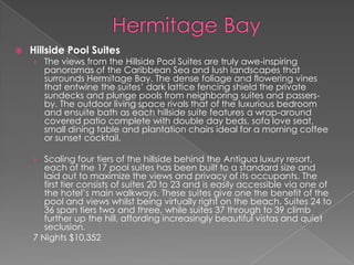 

Hillside Pool Suites

› The views from the Hillside Pool Suites are truly awe-inspiring
panoramas of the Caribbean Sea and lush landscapes that
surrounds Hermitage Bay. The dense foliage and flowering vines

that entwine the suites’ dark lattice fencing shield the private
sundecks and plunge pools from neighboring suites and passersby. The outdoor living space rivals that of the luxurious bedroom
and ensuite bath as each hillside suite features a wrap-around
covered patio complete with double day beds, sofa love seat,
small dining table and plantation chairs ideal for a morning coffee
or sunset cocktail.

› Scaling four tiers of the hillside behind the Antigua luxury resort,
each of the 17 pool suites has been built to a standard size and
laid out to maximize the views and privacy of its occupants. The
first tier consists of suites 20 to 23 and is easily accessible via one of
the hotel’s main walkways. These suites give one the benefit of the
pool and views whilst being virtually right on the beach. Suites 24 to

36 span tiers two and three, while suites 37 through to 39 climb
further up the hill, affording increasingly beautiful vistas and quiet
seclusion.
7 Nights $10,352

 