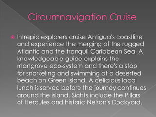 

Intrepid explorers cruise Antigua's coastline
and experience the merging of the rugged
Atlantic and the tranquil Caribbean Sea. A
knowledgeable guide explains the
mangrove eco-system and there's a stop
for snorkeling and swimming at a deserted
beach on Green Island. A delicious local
lunch is served before the journey continues
around the island. Sights include the Pillars
of Hercules and historic Nelson's Dockyard.

 