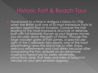 

Travel back to a time in Antigua s history to 1706
when the British built one of its most impressive Forts to
protect against French invasion. Conquer the trail
leading to this most impressive structure of defense,
built with full Masonic honors as your Segway moves
you securely down the path of history. Through the
large wooden gates of Fort James, a spectacular
sight of the Caribbean Sea awaits, one of the most
breathtaking views the island has to offer. Enjoy
delicious refreshments and cool drinks because after
conquering the Fort, embark on an adventure
cruising by beach picnic parks, landmarks,
attractions, birds, fruit trees and miles of beach in
minutes on your zero emission segway.

 