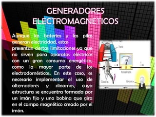 Aunque las baterías y las pilas
generan electricidad, estas
presentan ciertas limitaciones ya que
no sirven para aparatos eléctricos
con un gran consumo energético,
como la mayor parte de los
electrodomésticos. En este caso, es
necesario implementar el uso de
alternadores y dinamos, cuya
estructura se encuentra formada por
un imán fijo y una bobina que gira
en el campo magnético creado por el
imán.
 