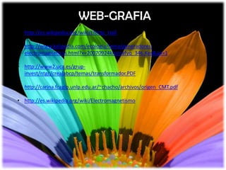 WEB-GRAFIA
• http://es.wikipedia.org/wiki/Efecto_Hall

• http://www.kalipedia.com/ecologia/tema/generadores-
  electromagneticos.html?x=20070924klpcnafyq_346.Kes&ap=1

• http://www2.uca.es/grup-
  invest/ntgc/crealabcp/temas/transformador.PDF

• http://carina.fcaglp.unlp.edu.ar/~chacho/archivos/origen_CMT.pdf

• http://es.wikipedia.org/wiki/Electromagnetismo
 