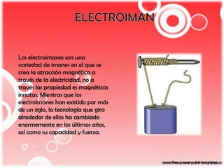 Los electroimanes son una
variedad de imanes en el que se
crea la atracción magnética a
través de la electricidad, no a
través las propiedad es magnéticas
innatas. Mientras que los
electroimanes han existido por más
de un siglo, la tecnología que gira
alrededor de ellos ha cambiado
enormemente en los últimos años,
así como su capacidad y fuerza.
 