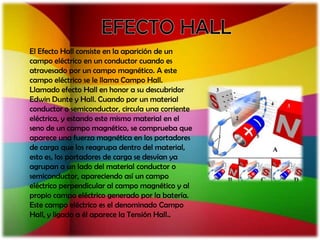 El Efecto Hall consiste en la aparición de un
campo eléctrico en un conductor cuando es
atravesado por un campo magnético. A este
campo eléctrico se le llama Campo Hall.
Llamado efecto Hall en honor a su descubridor
Edwin Dunte y Hall. Cuando por un material
conductor o semiconductor, circula una corriente
eléctrica, y estando este mismo material en el
seno de un campo magnético, se comprueba que
aparece una fuerza magnética en los portadores
de carga que los reagrupa dentro del material,
esto es, los portadores de carga se desvían ya
agrupan a un lado del material conductor o
semiconductor, apareciendo así un campo
eléctrico perpendicular al campo magnético y al
propio campo eléctrico generado por la batería.
Este campo eléctrico es el denominado Campo
Hall, y ligado a él aparece la Tensión Hall..
 