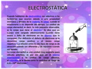 Cuando hablamos de electrostática nos referimos a los
fenómenos que ocurren debido a una propiedad
intrínseca y discreta de la materia, la carga, cuando es
estacionaria o no depende del tiempo. La unidad de
carga elemental, es decir, la más pequeña observable,
es la carga que tiene el electrón.4 Se dice que un
cuerpo está cargado eléctricamente cuando tiene
exceso o falta de electrones en los átomos que lo
componen. Por definición el defecto de electrones se la
denomina carga positiva y al exceso carga
negativa.5 La relación entre los dos tipos de carga es de
atracción cuando son diferentes y de repulsión cuando
son iguales.
La carga elemental es una unidad muy pequeña para
cálculos prácticos, es por eso que en el sistema
internacional a la unidad de carga eléctrica,
el culombio, se le define como la cantidad de carga de
6,25 x 1018 electrones.4
 