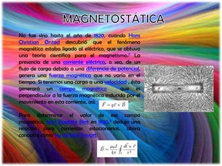 No fue sino hasta el año de 1820, cuando Hans
Christian Ørsted descubrió que el fenómeno
magnético estaba ligado al eléctrico, que se obtuvo
una teoría científica para el magnetismo.7 La
presencia de una corriente eléctrica, o sea, de un
flujo de carga debido a una diferencia de potencial,
genera una fuerza magnética que no varía en el
tiempo. Si tenemos una carga a una velocidad , ésta
generará un campo magnético                que es
perpendicular a la fuerza magnética inducida por el
movimiento en esta corriente, así:

Para determinar el valor de ese campo
magnético, Jean Baptiste Biot en 1820,8 dedujo una
relación para corrientes estacionarias, ahora
conocida como ley de Biot-Savart:
 