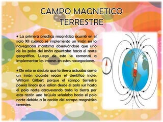 • La primera practica magnética ocurrió en el
siglo XII cuando se implemento un imán en la
navegación marítima observándose que uno
de los polos del imán apuntaba hacia el norte
geográfico. Luego de esto se comenzó a
implementar los imanes en estas navegaciones.

• De esto se dedujo que la tierra actuaba como
un imán gigante según el científico ingles
William Gilbert porque el campo terrestre
poseía líneas que salían desde el polo sur hasta
el polo norte atravesando toda la tierra por
esta razón una brújula señalaba hacia el polo
norte debido a la acción del campo magnético
terrestre.
 