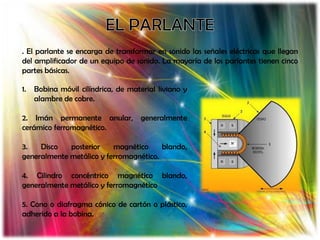 . El parlante se encarga de transformar en sonido las señales eléctricas que llegan
del amplificador de un equipo de sonido. La mayoría de los parlantes tienen cinco
partes básicas.

1.   Bobina móvil cilíndrica, de material liviano y
     alambre de cobre.

2. Imán permanente anular, generalmente
cerámico ferromagnético.

3.   Disco   posterior    magnético     blando,
generalmente metálico y ferromagnético.

4. Cilindro concéntrico magnético blando,
generalmente metálico y ferromagnético

5. Cono o diafragma cónico de cartón o plástico,
adherido a la bobina.
 