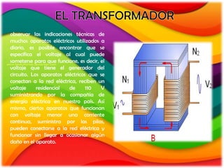 observar las indicaciones técnicas de
muchos aparatos eléctricos utilizados a
diario, es posible encontrar que se
especifica el voltaje al cual puede
someterse para que funcione, es decir, el
voltaje que tiene el generador del
circuito. Los aparatos eléctricos que se
conectan a la red eléctrica, reciben un
voltaje     residencial  de      110   V
suministrando por la compañía de
energía eléctrica en nuestro país. Así
mismo, ciertos aparatos que funcionan
con voltaje menor una corriente
continua, suministra por las pilas,
pueden conectarse a la red eléctrica y
funcionar sin llegar a ocasionar algún
daño en el aparato.
 