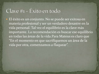  El éxito es un conjunto. No se puede ser exitosa en
materia profesional y ser un verdadero desastre en la
vida personal. Tal vez el equilibrio es la clave más
importante. La recomendación es buscar ese equilibrio
en todas las áreas de la vida.Para Mateus es claro que
“En el momento en que sacrifiquemos un área de la
vida por otra, comenzamos a flaquear”.
 