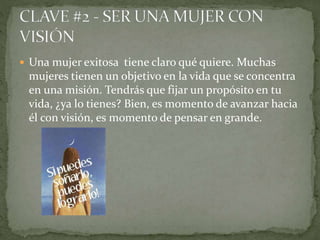  Una mujer exitosa tiene claro qué quiere. Muchas
mujeres tienen un objetivo en la vida que se concentra
en una misión. Tendrás que fijar un propósito en tu
vida, ¿ya lo tienes? Bien, es momento de avanzar hacia
él con visión, es momento de pensar en grande.
 