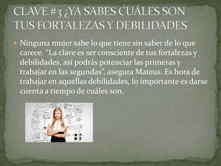  Ninguna mujer sabe lo que tiene sin saber de lo que
carece. “La clave es ser consciente de tus fortalezas y
debilidades, así podrás potenciar las primeras y
trabajar en las segundas”, asegura Mateus. Es hora de
trabajar en aquellas debilidades, lo importante es darse
cuenta a tiempo de cuáles son.
 