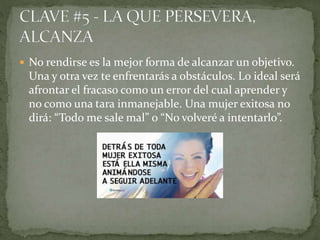  No rendirse es la mejor forma de alcanzar un objetivo.
Una y otra vez te enfrentarás a obstáculos. Lo ideal será
afrontar el fracaso como un error del cual aprender y
no como una tara inmanejable. Una mujer exitosa no
dirá: “Todo me sale mal” o “No volveré a intentarlo”.
 