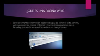 ¿QUE ES UNA PAGINA WEB?
 Es un documento o información electrónica capaz de contener texto, sonidos,
videos, programas, enlaces, imágenes y muchas cosas adaptadas para la
llamada y que puede ser accedida mediante un navegador web.
 