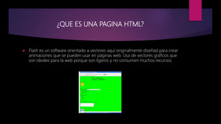 ¿QUE ES UNA PAGINA HTML?
 Flash es un software orientado a vectores aquí originalmente diseñad para crear
animaciones que se pueden usar en páginas web. Usa de vectores gráficos que
son ideales para la web porque son ligeros y no consumen muchos recursos.
 