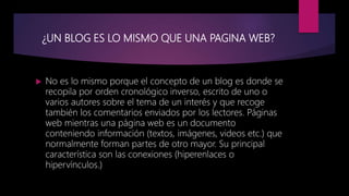 ¿UN BLOG ES LO MISMO QUE UNA PAGINA WEB?
 No es lo mismo porque el concepto de un blog es donde se
recopila por orden cronológico inverso, escrito de uno o
varios autores sobre el tema de un interés y que recoge
también los comentarios enviados por los lectores. Páginas
web mientras una página web es un documento
conteniendo información (textos, imágenes, videos etc.) que
normalmente forman partes de otro mayor. Su principal
característica son las conexiones (hiperenlaces o
hipervínculos.)
 