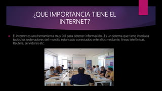¿QUE IMPORTANCIA TIENE EL
INTERNET?
 El internet es una herramienta muy útil para obtener información…Es un sistema que tiene instalada
todos los ordenadores del mundo, estancado conectados ente ellos mediante, líneas telefónicas,
Reuters, servidores etc.
 