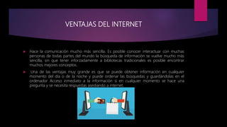 VENTAJAS DEL INTERNET
 Hace la comunicación mucho más sencilla. Es posible conocer interactuar con muchas
personas de todas partes del mundo la búsqueda de información se vuelve mucho más
sencilla, sin que tener inforzadamente a bibliotecas tradicionales es posible encontrar
muchos mejores conceptos.
 Una de las ventajas muy grande es que se puede obtener información en cualquier
momento del día o de la noche y puede ordenar las búsquedas y guardándolas en el
ordenador Acceso inmediato a la información si en cualquier momento se hace una
pregunta y se necesita respuestas asediando a internet.
 
