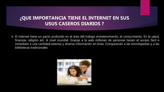¿QUE IMPORTANCIA TIENE EL INTERNET EN SUS
USUS CASEROS DIARIOS ?
 El internet tiene un pacto profundo en el área del trabajo entretenimiento, el conocimiento. En la salud,
finanzas, religión etc. A nivel mundial. Gracias a la web millones de personas tienen el acceso fácil e
inmediato a una cantidad extensa y diversa información en línea. Comparando a las enciclopedias y a las
bibliotecas tradicionales
 