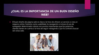 ¿CUAL ES LA IMPORTANCIA DE UN BUEN DISEÑO
WEB?
 El buen diseño de página web es clave a la hora de ofrecer un servicio o crea un
negocio online. Factores como usabilidad, la navegación e incluso el uso de
navegador determinado colores son puntos importantes que los potencias
clientes tienen en cuenta a la hora de seguir navegando o por lo contrario buscar
ven otras web.
 
