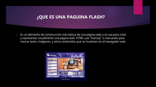 ¿QUE ES UNA PAGUINA FLASH?
 Es un elemento de construcción más básica de una página web y se usa para crear
y representar visualmente una página web. HTML usa “marcop” o marcando para
marcar texto, imágenes, y otros contenidos que se muestran en el navegador web.
 