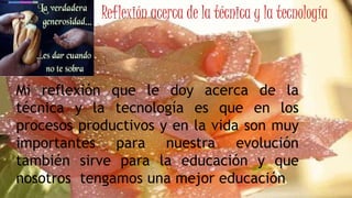 Reflexión acerca de la técnica y la tecnología
Mi reflexión que le doy acerca de la
técnica y la tecnología es que en los
procesos productivos y en la vida son muy
importantes para nuestra evolución
también sirve para la educación y que
nosotros tengamos una mejor educación
 