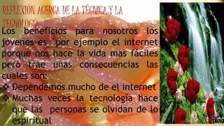 REFLEXIÓN ACERCA DE LA TÉCNICA Y LA
TECNOLOGÍA
Los beneficios para nosotros los
jóvenes es ´por ejemplo el internet
porque nos hace la vida mas fáciles
pero trae unas consecuencias las
cuales son:
 Dependemos mucho de el internet
 Muchas veces la tecnología hace
que las personas se olvidan de lo
espiritual
 