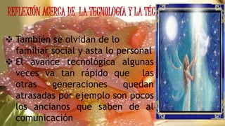 REFLEXIÓN ACERCA DE LA TECNOLOGÍA Y LA TÉCNICA
 También se olvidan de lo
familiar social y asta lo personal
 El avance tecnológica algunas
veces va tan rápido que las
otras generaciones quedan
atrasadas por ejemplo son pocos
los ancianos que saben de al
comunicación
 