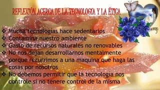 REFLEXIÓN ACERCA DE LA TECNOLOGÍA Y LA ÉTICA
 Mucha tecnologías hace sedentarios
 Contamina nuestro ambiente
 Gasto de recursos naturales no renovables
 No nos dejan desarrollarnos mentalmente
porque recurrimos a una maquina que haga las
cosas por nosotros
 No debemos permitir que la tecnología nos
controle si no tenere control de la misma
 