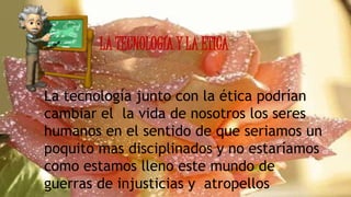 LA TECNOLOGÍA Y LA ETICA
La tecnología junto con la ética podrían
cambiar el la vida de nosotros los seres
humanos en el sentido de que seriamos un
poquito mas disciplinados y no estaríamos
como estamos lleno este mundo de
guerras de injusticias y atropellos
 