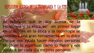 REFLEXION ACERCA DE LA TECNOLOGÍA Y LA ETICA
Mi reflexión que le doy acerca de la
tecnología y la ética es: en primer lugar
en ocasiones en la ética y la tecnología se
considera una gran herramienta en lo ético
porque nos ayuda hacer mejores personas
tanto en lo espiritual como lo físico y nos
ayuda a ser cada día mejores personas
 