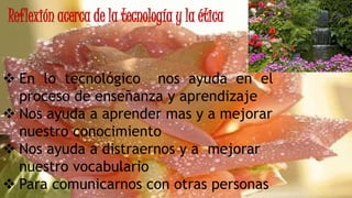 Reflexión acerca de la tecnología y la ética
 En lo tecnológico nos ayuda en el
proceso de enseñanza y aprendizaje
 Nos ayuda a aprender mas y a mejorar
nuestro conocimiento
 Nos ayuda a distraernos y a mejorar
nuestro vocabulario
 Para comunicarnos con otras personas
 