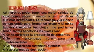 TECNOLOGIA Y CIENCIA
Así nosotros poder tener una mejor calidad de
vida como seres humanos y así satisfacer
nuestras necesidades. La tecnología y la ciencia
se han unido para formar un grupo y si no se
hubiera creado la tecnología no podríamos
tener tantos beneficios las cuales son:
 Se ha mejorado la producción de alimentos
 Se han encontrado curas para las
enfermedades
 Se han fabricado sustancias químicas
 Y asta armas de destrucción
 