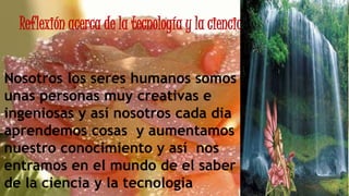 Reflexión acerca de la tecnología y la ciencia
Nosotros los seres humanos somos
unas personas muy creativas e
ingeniosas y así nosotros cada dia
aprendemos cosas y aumentamos
nuestro conocimiento y así nos
entramos en el mundo de el saber
de la ciencia y la tecnologia
 
