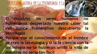 REFLEXION ACERCA DE LA TECNOLOGÍA Y LA
CIENCIA
Si nosotros los seres humanos no
hubiéramos despertado nuestro saber tal
ves nunca hubiéramos descubierto la
tecnología
Porque con el conocimiento de el hombre
se creo la tecnología y si la la ciencia con la
tecnología no se hubieran unido la vida de
nosotros no seria tan facil
 