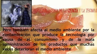 REFLEXIÓN ACERCA DE LA CIENCIA Y LA TECNOLO
Pero también afecta al medio ambiente por la
contaminación que produce la tecnología por
causa de el consumismo y de la mala
suministración de los productos que muchas
veces deterioran el medio ambiente
 