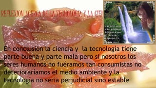 REFLEXION ACERCA DE LA TECNOLOGÍA Y LA CIENCIA
En conclusión la ciencia y la tecnología tiene
parte buena y parte mala pero si nosotros los
seres humanos no fuéramos tan consumistas no
deterioraríamos el medio ambiente y la
tecnología no seria perjudicial sino estable
 