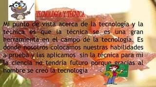 TECNOLOGÍA Y TÉCNICA
Mi punto de vista acerca de la tecnología y la
técnica es que la técnica se es una gran
herramienta en el campo dé la tecnología. Es
donde nosotros colocamos nuestras habilidades
a prueba y las aplicamos sin la técnica para mi
la ciencia no tendría futuro porque gracias al
hombre se creó la tecnología
 