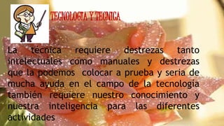 TECNOLOGIA Y TECNICA
La técnica requiere destrezas tanto
intelectuales como manuales y destrezas
que la podemos colocar a prueba y seria de
mucha ayuda en el campo de la tecnología
también requiere nuestro conocimiento y
nuestra inteligencia para las diferentes
actividades
 