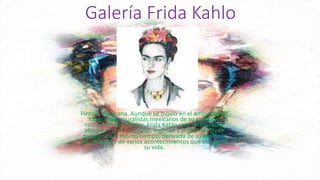 Galería Frida Kahlo
Pintora mexicana. Aunque se movió en el ambiente de
los grandes muralistas mexicanos de su tiempo y
compartió sus ideales, Frida Kahlo creó una pintura
absolutamente personal, ingenua y profundamente
metafórica al mismo tiempo, derivada de su exaltada
sensibilidad y de varios acontecimientos que marcaron
su vida.
 
