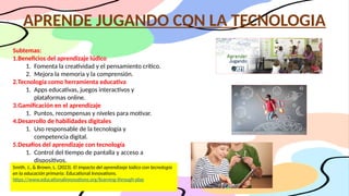 APRENDE JUGANDO CON LA TECNOLOGIA
Subtemas:
1.Beneficios del aprendizaje lúdico
1. Fomenta la creatividad y el pensamiento crítico.
2. Mejora la memoria y la comprensión.
2.Tecnología como herramienta educativa
1. Apps educativas, juegos interactivos y
plataformas online.
3.Gamificación en el aprendizaje
1. Puntos, recompensas y niveles para motivar.
4.Desarrollo de habilidades digitales
1. Uso responsable de la tecnología y
competencia digital.
5.Desafíos del aprendizaje con tecnología
1. Control del tiempo de pantalla y acceso a
dispositivos.
Smith, J., & Brown, L. (2023). El impacto del aprendizaje lúdico con tecnología
en la educación primaria. Educational Innovations.
https://www.educationalinnovations.org/learning-through-play
 