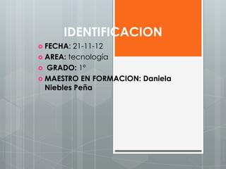 IDENTIFICACION
 FECHA:  21-11-12
 AREA: tecnología
 GRADO: 1º
 MAESTRO EN FORMACION: Daniela
  Niebles Peña
 