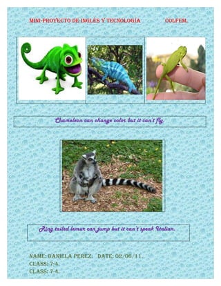 Mini-proyecto de inglés y tecnología                    colfeM.




         Chameleon can change color but it can’t fly.




   Ring tailed lemur can jump but it can’t speak Italian.



naMe: daniela perez. date: 02/06/11.
class: 7-4.
class: 7-4.
 