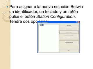 Pulsar el botón ConfigurationWizard: se asigná automáticamente los periféricos(ratón, teclado y altavoces) a cada estación Betwin.Para ello, después del proceso, se deberá reiniciar el equipo.2) Pulsar el botón AddStation (Agregar estación): para configurar el sistema manualmente y asignar el hardware y los dispositivos de cada estación de forma no automática. Introduzca el nombre de la nueva estación (BetwinStation 1), pulse el botón Hardware Configuration y seleccione el hardware que quiere asignar a la nueva estación:
