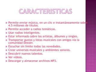    Permite enviar música, en un clic e instantáneamente sobre
    4.5 millones de títulos.
   Permite acceder a radios temáticas.
   Usar radios inteligentes.
   Estar informado sobre los artistas, álbumes y singles.
   Transportar gustos y listas musicales con amigos vía la
    comunidad Deezer.
   Escuchar sin límite todas las novedades.
   Crear universos musicales y ambientes sonoros.
   Descubrir nuevos talentos.
   Ver vídeos.
   Descargar y almacenar archivos MP3.
 