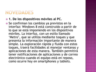  1. De los dispositivos móviles al PC.
 Se confirman los cambios ya previstos en la
  interfaz: Windows 8 está construido a partir de
  lo que se está imponiendo en los dispositivos
  móviles. La interfaz, con un estilo llamado
  ‘Metro’, que se utiliza mediante toques y que
  presenta la información importante de manera
  simple. La exploración rápida y fluida con estos
  toques, traerá facilidades al manejar ventanas y
  aplicaciones de esta manera. También permitirá
  tener notificaciones de aplicaciones y de correo
  electrónico cuando el equipo está en reposo,
  como ocurre hoy en smartphones y tablets.
 