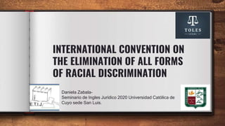 INTERNATIONAL CONVENTION ON
THE ELIMINATION OF ALL FORMS
OF RACIAL DISCRIMINATION
Daniela Zabala-
Seminario de Ingles Jurídico 2020 Universidad Católica de
Cuyo sede San Luis.
 
